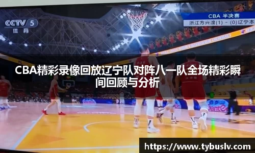 CBA精彩录像回放辽宁队对阵八一队全场精彩瞬间回顾与分析