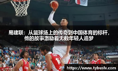 易建联：从篮球场上的传奇到中国体育的标杆，他的故事激励着无数年轻人追梦