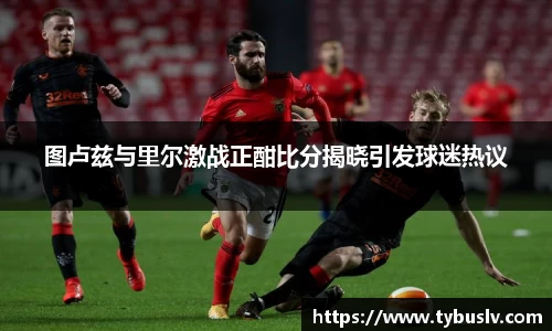 图卢兹与里尔激战正酣比分揭晓引发球迷热议