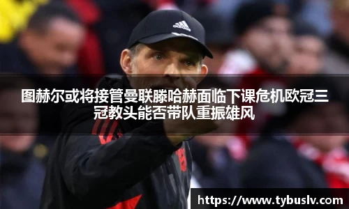 图赫尔或将接管曼联滕哈赫面临下课危机欧冠三冠教头能否带队重振雄风